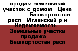 продам земельный участок с домом › Цена ­ 400 000 - Башкортостан респ., Иглинский р-н Недвижимость » Земельные участки продажа   . Башкортостан респ.